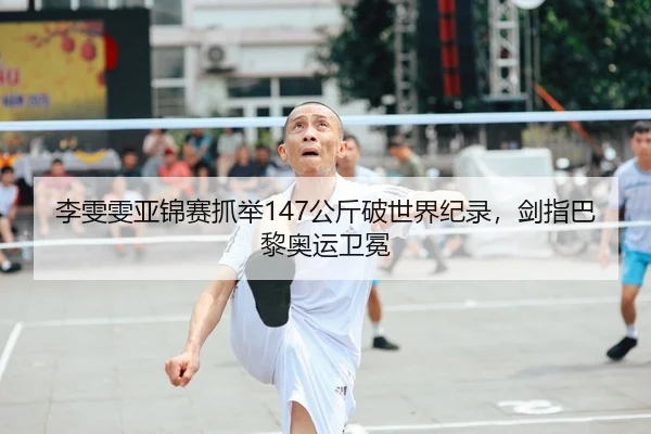 李雯雯亚锦赛抓举147公斤破世界纪录，剑指巴黎奥运卫冕