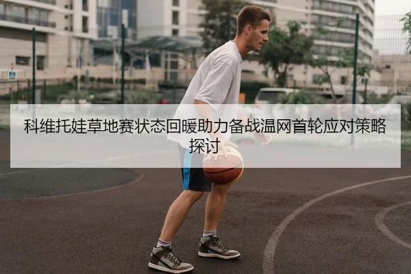 科维托娃草地赛状态回暖助力备战温网首轮应对策略探讨
